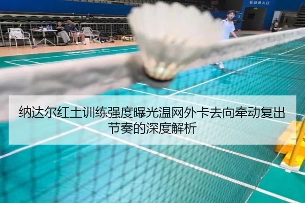 纳达尔红土训练强度曝光温网外卡去向牵动复出节奏的深度解析